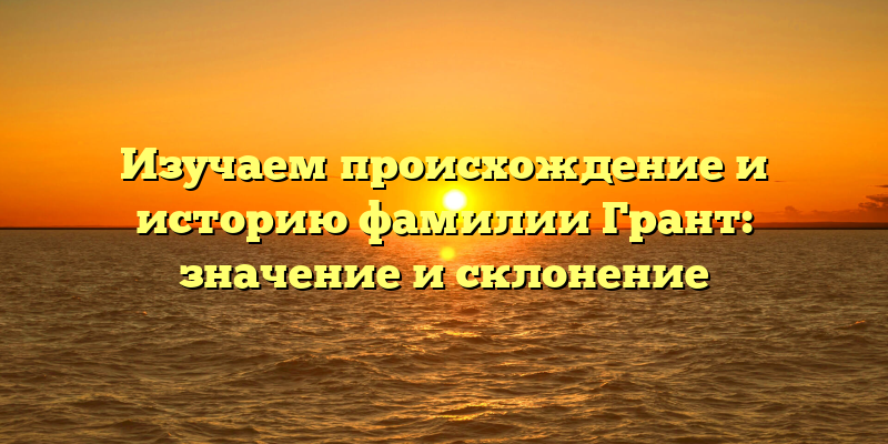 Изучаем происхождение и историю фамилии Грант: значение и склонение