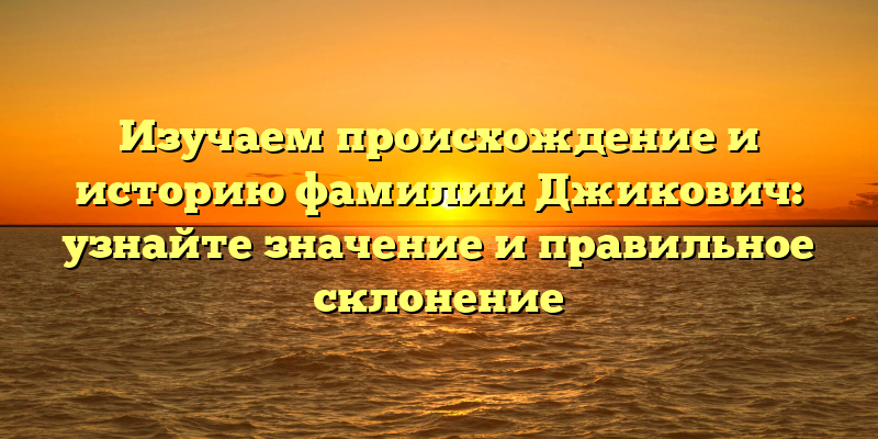 Изучаем происхождение и историю фамилии Джикович: узнайте значение и правильное склонение