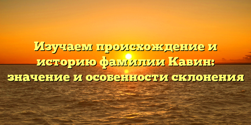 Изучаем происхождение и историю фамилии Кавин: значение и особенности склонения