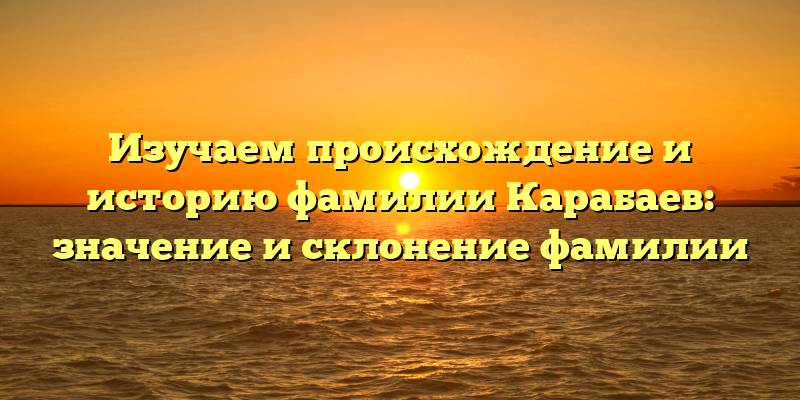 Изучаем происхождение и историю фамилии Карабаев: значение и склонение фамилии