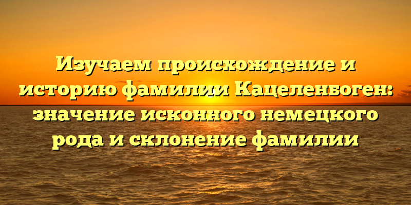 Изучаем происхождение и историю фамилии Кацеленбоген: значение исконного немецкого рода и склонение фамилии