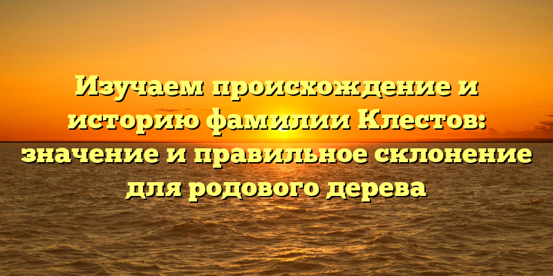 Изучаем происхождение и историю фамилии Клестов: значение и правильное склонение для родового дерева