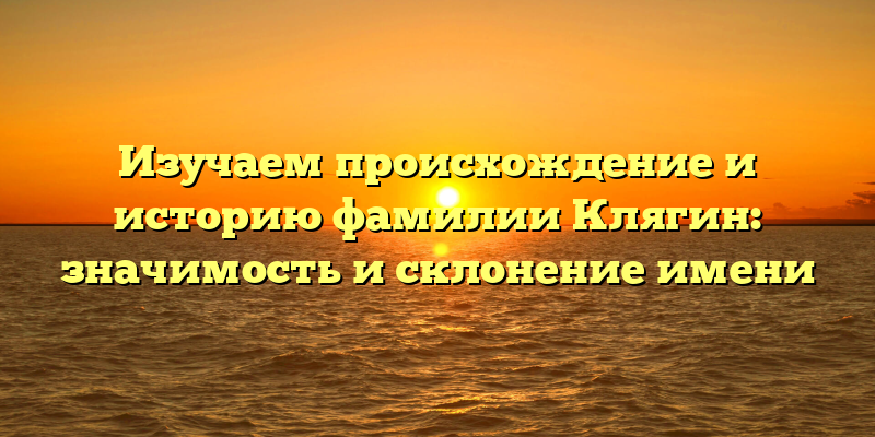 Изучаем происхождение и историю фамилии Клягин: значимость и склонение имени