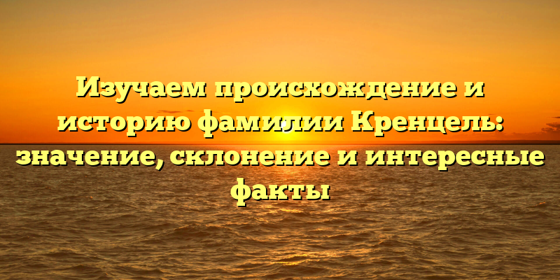 Изучаем происхождение и историю фамилии Кренцель: значение, склонение и интересные факты