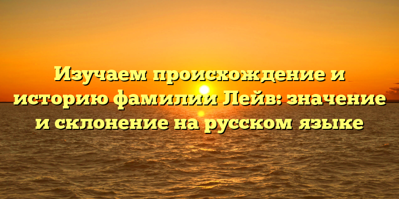 Изучаем происхождение и историю фамилии Лейв: значение и склонение на русском языке