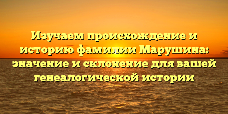 Изучаем происхождение и историю фамилии Марушина: значение и склонение для вашей генеалогической истории