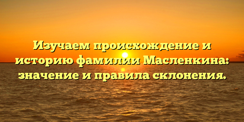 Изучаем происхождение и историю фамилии Масленкина: значение и правила склонения.