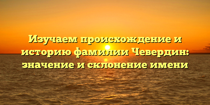 Изучаем происхождение и историю фамилии Чевердин: значение и склонение имени