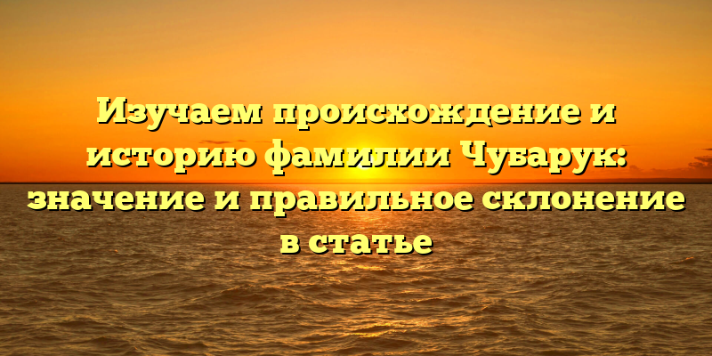 Изучаем происхождение и историю фамилии Чубарук: значение и правильное склонение в статье