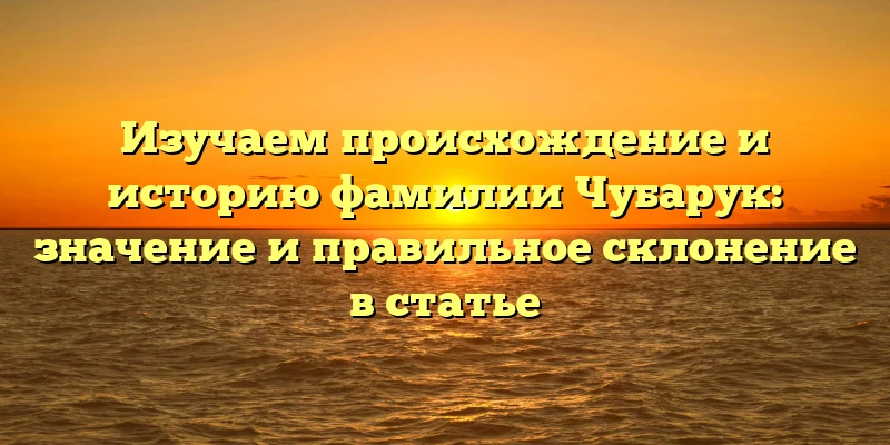 Изучаем происхождение и историю фамилии Чубарук: значение и правильное склонение в статье Изучаем происхождение и историю фамилии Чубарук: значение и правильное склонение в статье