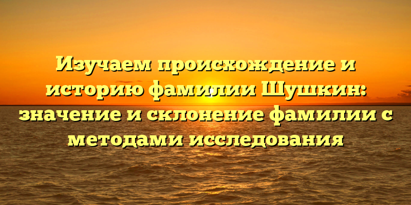 Изучаем происхождение и историю фамилии Шушкин: значение и склонение фамилии с методами исследования