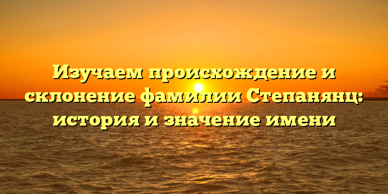 Изучаем происхождение и склонение фамилии Степанянц: история и значение имени