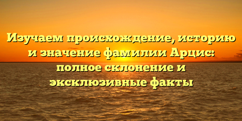 Изучаем происхождение, историю и значение фамилии Арцис: полное склонение и эксклюзивные факты