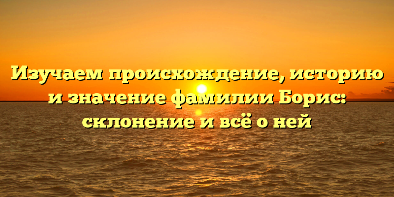Изучаем происхождение, историю и значение фамилии Борис: склонение и всё о ней