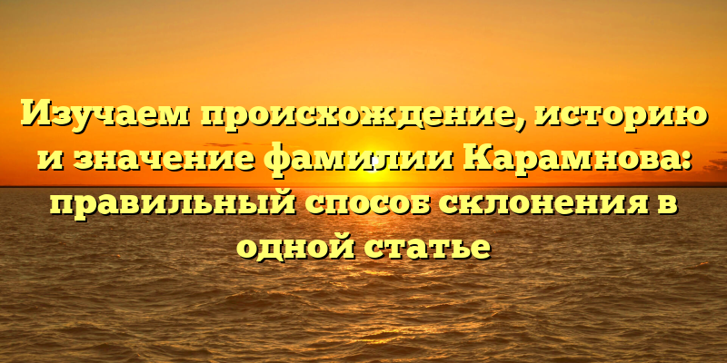 Изучаем происхождение, историю и значение фамилии Карамнова: правильный способ склонения в одной статье