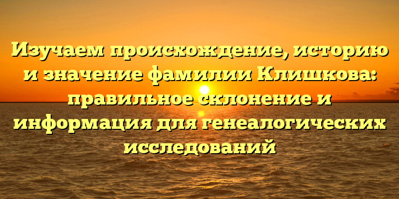 Изучаем происхождение, историю и значение фамилии Клишкова: правильное склонение и информация для генеалогических исследований