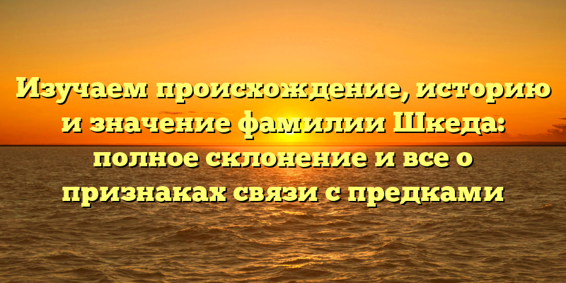 Изучаем происхождение, историю и значение фамилии Шкеда: полное склонение и все о признаках связи с предками