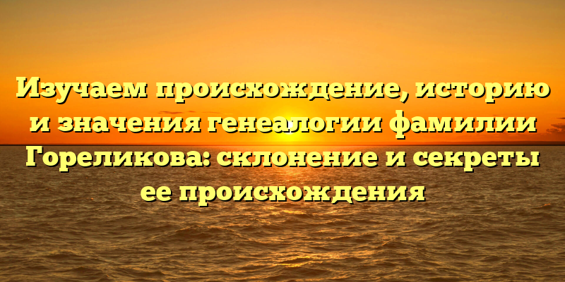 Изучаем происхождение, историю и значения генеалогии фамилии Гореликова: склонение и секреты ее происхождения