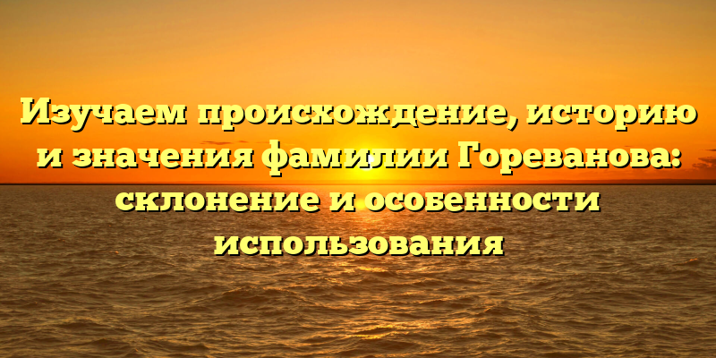 Изучаем происхождение, историю и значения фамилии Гореванова: склонение и особенности использования