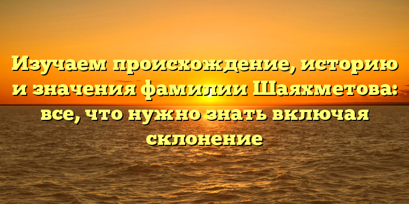 Изучаем происхождение, историю и значения фамилии Шаяхметова: все, что нужно знать включая склонение