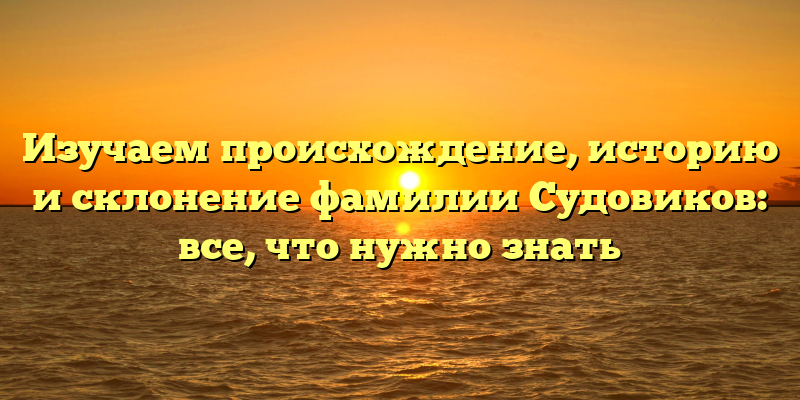 Изучаем происхождение, историю и склонение фамилии Судовиков: все, что нужно знать