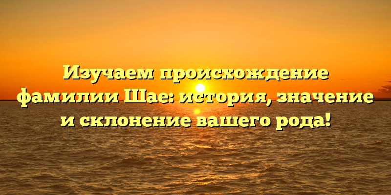 Изучаем происхождение фамилии Шае: история, значение и склонение вашего рода!