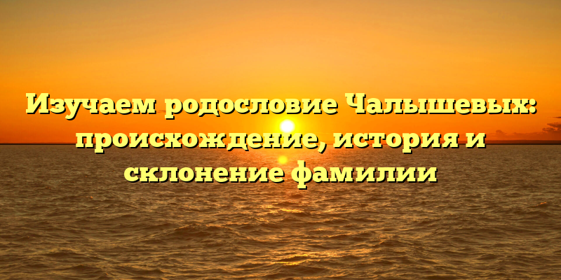 Изучаем родословие Чалышевых: происхождение, история и склонение фамилии