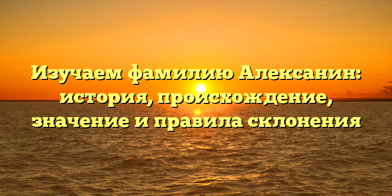 Изучаем фамилию Алексанин: история, происхождение, значение и правила склонения