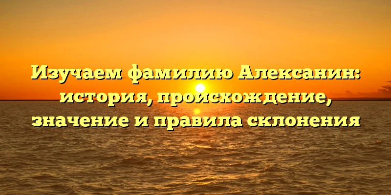 Изучаем фамилию Алексанин: история, происхождение, значение и правила склонения Изучаем фамилию Алексанин: история, происхождение, значение и правила склонения