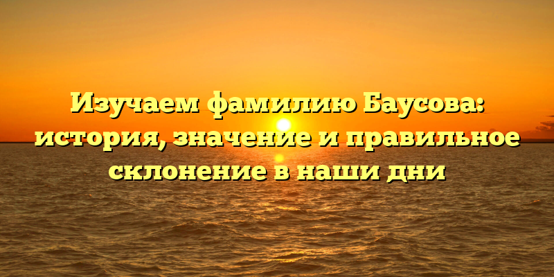 Изучаем фамилию Баусова: история, значение и правильное склонение в наши дни