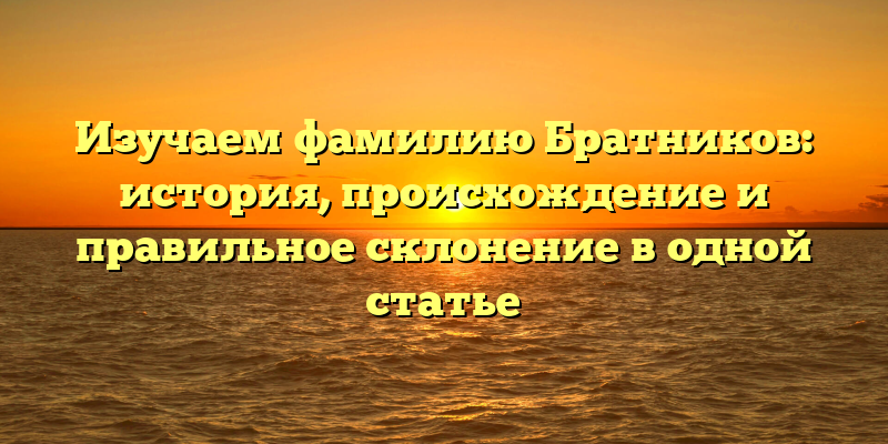 Изучаем фамилию Братников: история, происхождение и правильное склонение в одной статье