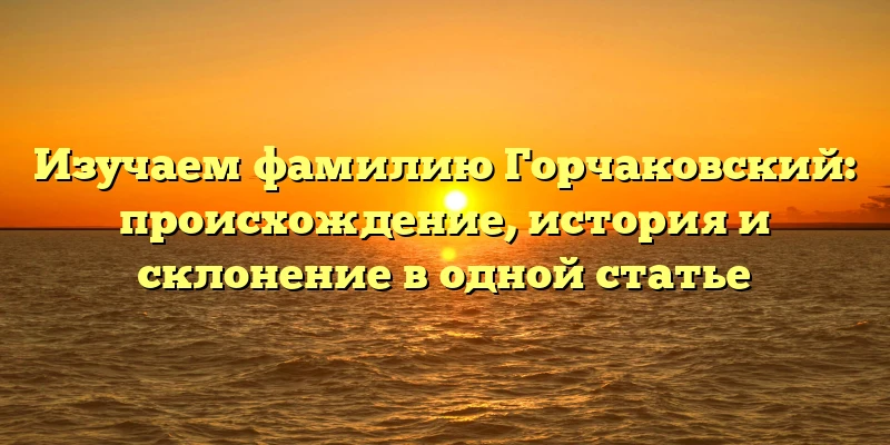 Изучаем фамилию Горчаковский: происхождение, история и склонение в одной статье