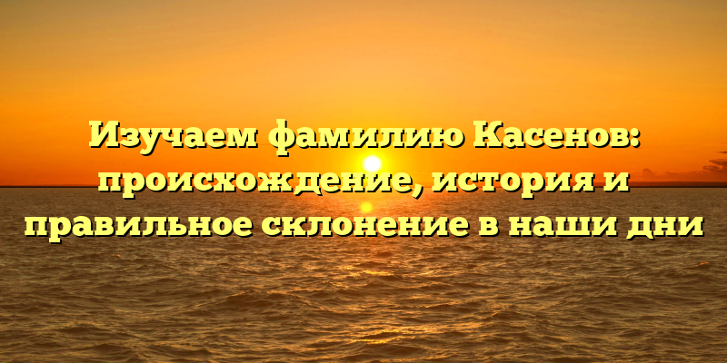 Изучаем фамилию Касенов: происхождение, история и правильное склонение в наши дни