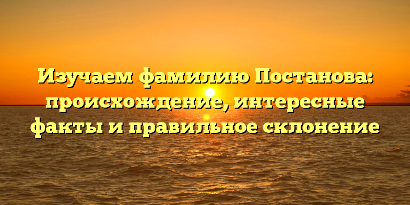 Изучаем фамилию Постанова: происхождение, интересные факты и правильное склонение