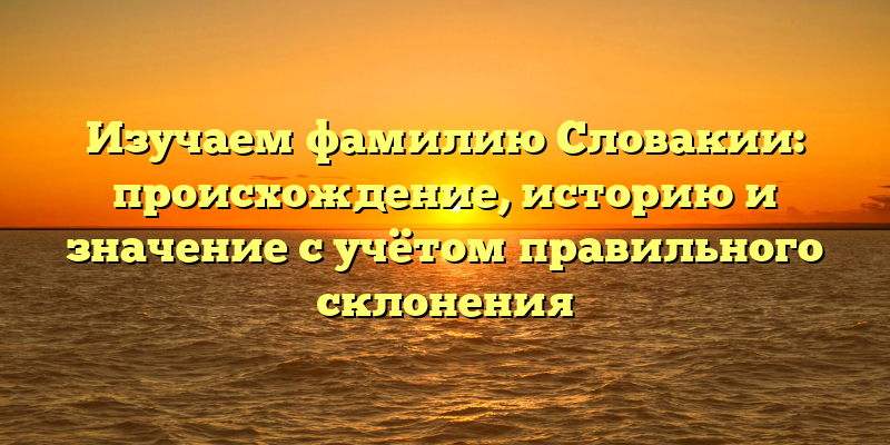 Изучаем фамилию Словакии: происхождение, историю и значение с учётом правильного склонения