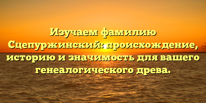 Изучаем фамилию Сцепуржинский: происхождение, историю и значимость для вашего генеалогического древа.