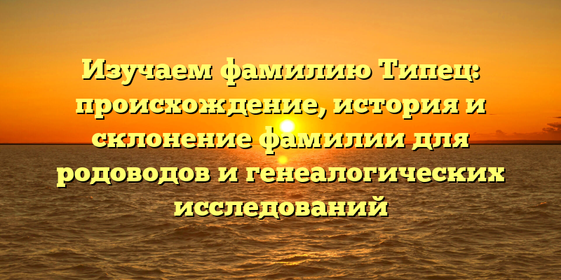Изучаем фамилию Типец: происхождение, история и склонение фамилии для родоводов и генеалогических исследований