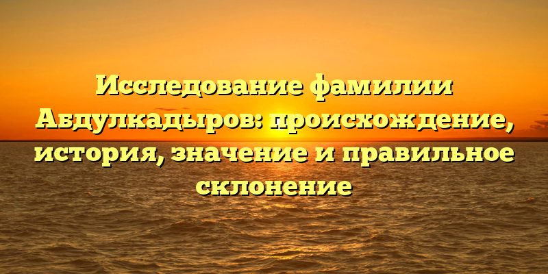 Исследование фамилии Абдулкадыров: происхождение, история, значение и правильное склонение