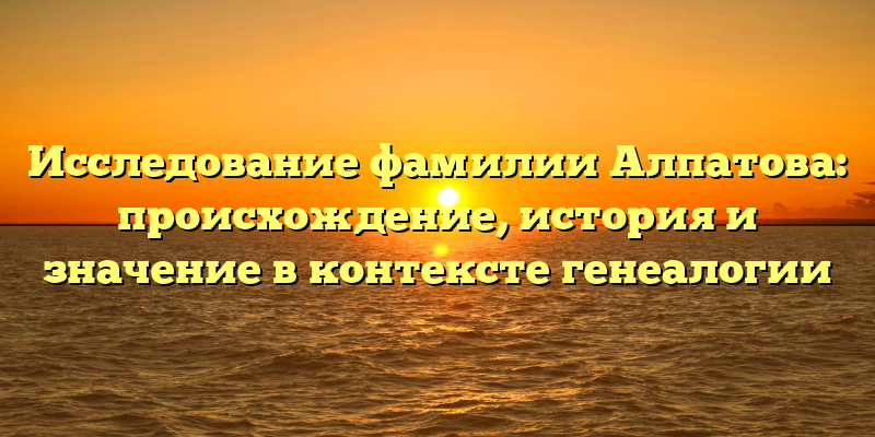 Исследование фамилии Алпатова: происхождение, история и значение в контексте генеалогии