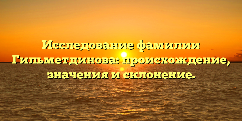 Исследование фамилии Гильметдинова: происхождение, значения и склонение.