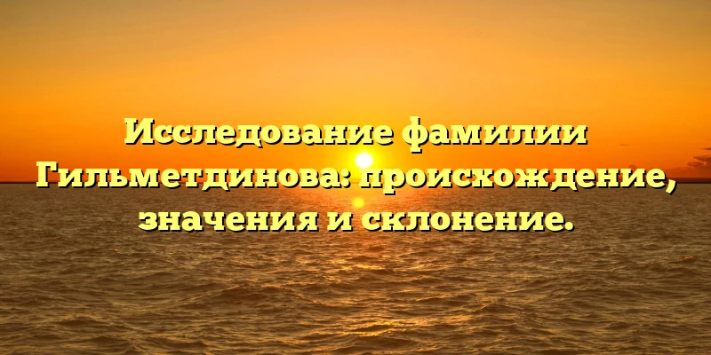 Исследование фамилии Гильметдинова: происхождение, значения и склонение. Исследование фамилии Гильметдинова: происхождение, значения и склонение.