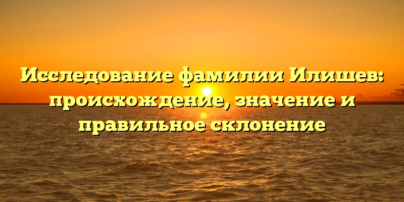 Исследование фамилии Илишев: происхождение, значение и правильное склонение Исследование фамилии Илишев: происхождение, значение и правильное склонение