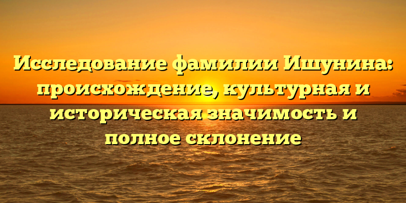 Исследование фамилии Ишунина: происхождение, культурная и историческая значимость и полное склонение