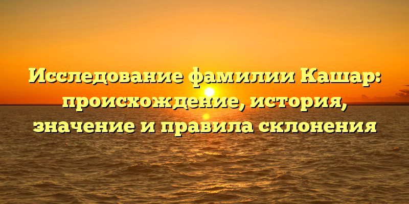 Исследование фамилии Кашар: происхождение, история, значение и правила склонения