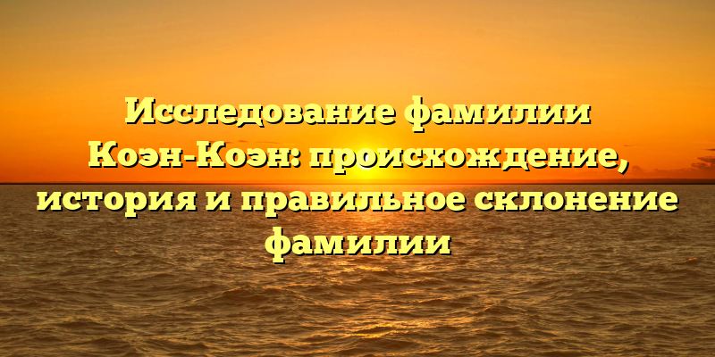 Исследование фамилии Коэн-Коэн: происхождение, история и правильное склонение фамилии