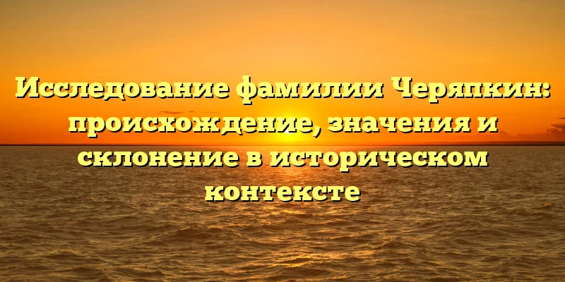 Исследование фамилии Черяпкин: происхождение, значения и склонение в историческом контексте Исследование фамилии Черяпкин: происхождение, значения и склонение в историческом контексте