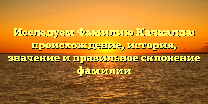 Исследуем Фамилию Качкалда: происхождение, история, значение и правильное склонение фамилии