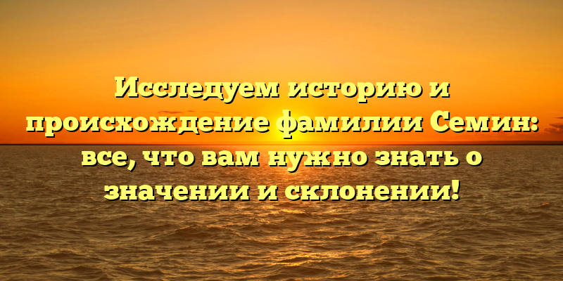 Исследуем историю и происхождение фамилии Семин: все, что вам нужно знать о значении и склонении!