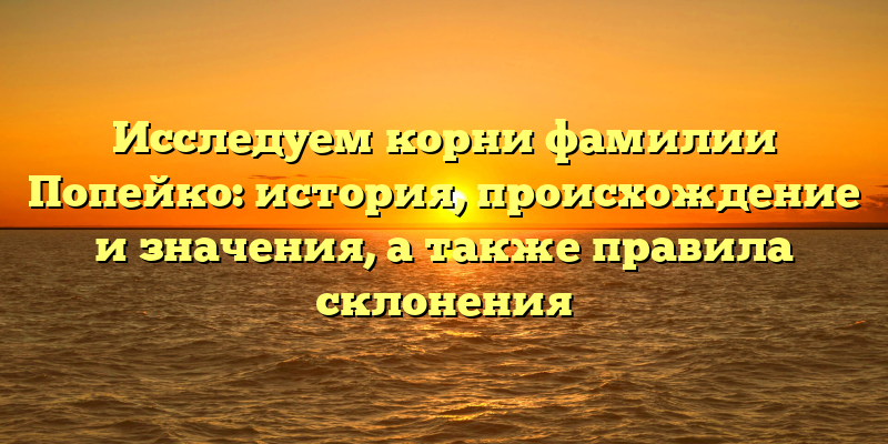 Исследуем корни фамилии Попейко: история, происхождение и значения, а также правила склонения