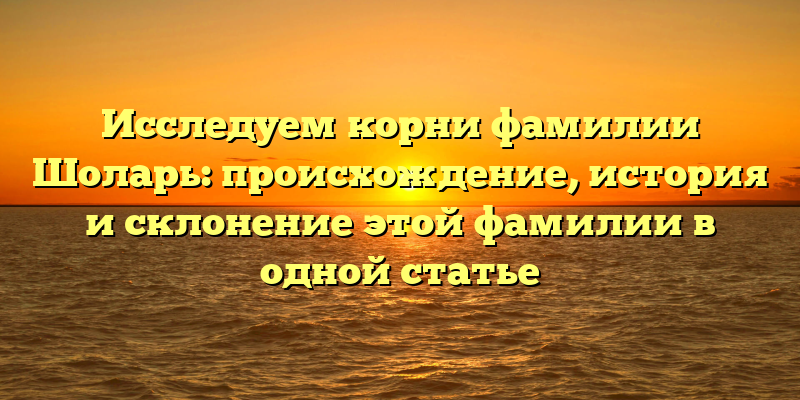 Исследуем корни фамилии Шоларь: происхождение, история и склонение этой фамилии в одной статье